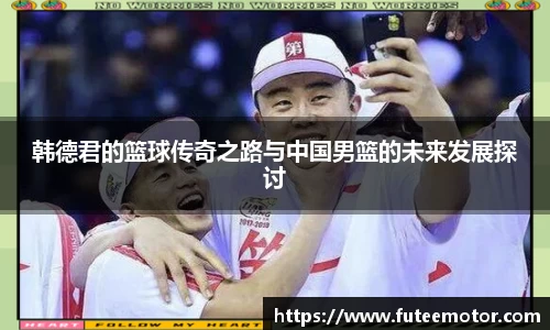 韩德君的篮球传奇之路与中国男篮的未来发展探讨