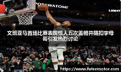 文班亚马首场比赛表现惊人五次盖帽并隔扣字母哥引发热烈讨论