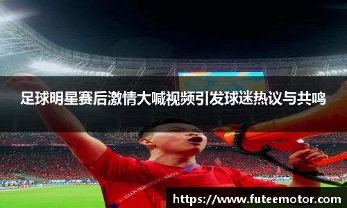 足球明星赛后激情大喊视频引发球迷热议与共鸣